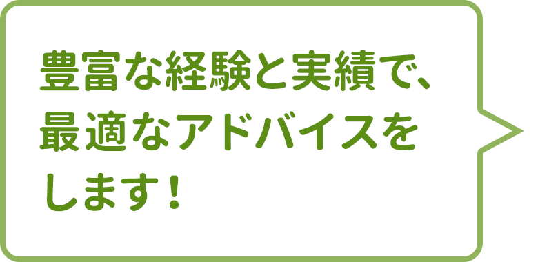 豊富な経験と実績で、最適なアドバイスをします!